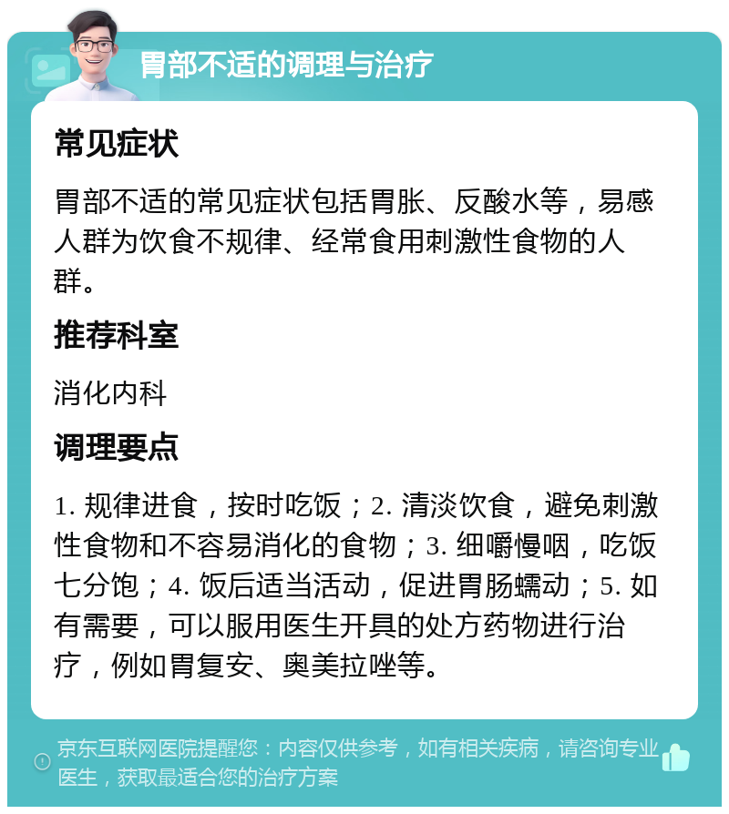 胃部不适的调理与治疗 常见症状 胃部不适的常见症状包括胃胀、反酸水等，易感人群为饮食不规律、经常食用刺激性食物的人群。 推荐科室 消化内科 调理要点 1. 规律进食，按时吃饭；2. 清淡饮食，避免刺激性食物和不容易消化的食物；3. 细嚼慢咽，吃饭七分饱；4. 饭后适当活动，促进胃肠蠕动；5. 如有需要，可以服用医生开具的处方药物进行治疗，例如胃复安、奥美拉唑等。