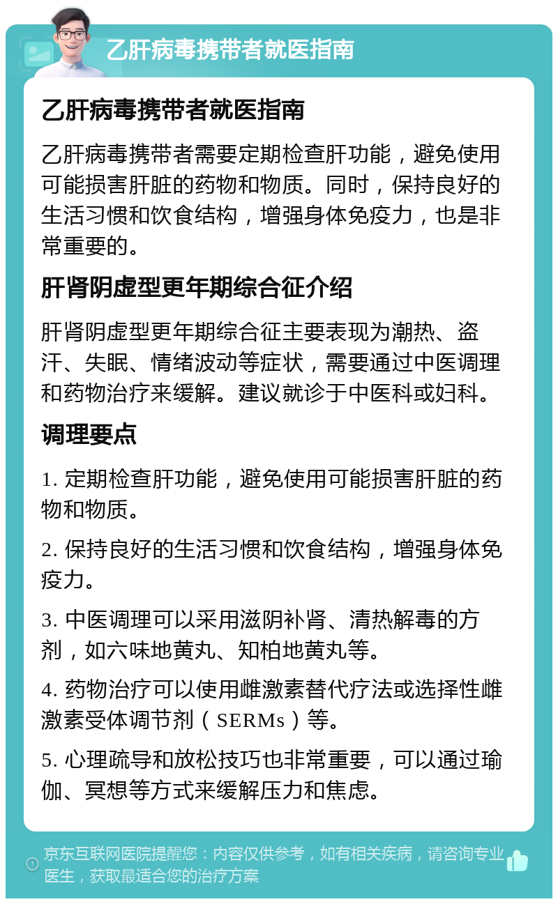 乙肝病毒携带者就医指南 乙肝病毒携带者就医指南 乙肝病毒携带者需要定期检查肝功能，避免使用可能损害肝脏的药物和物质。同时，保持良好的生活习惯和饮食结构，增强身体免疫力，也是非常重要的。 肝肾阴虚型更年期综合征介绍 肝肾阴虚型更年期综合征主要表现为潮热、盗汗、失眠、情绪波动等症状，需要通过中医调理和药物治疗来缓解。建议就诊于中医科或妇科。 调理要点 1. 定期检查肝功能，避免使用可能损害肝脏的药物和物质。 2. 保持良好的生活习惯和饮食结构，增强身体免疫力。 3. 中医调理可以采用滋阴补肾、清热解毒的方剂，如六味地黄丸、知柏地黄丸等。 4. 药物治疗可以使用雌激素替代疗法或选择性雌激素受体调节剂（SERMs）等。 5. 心理疏导和放松技巧也非常重要，可以通过瑜伽、冥想等方式来缓解压力和焦虑。