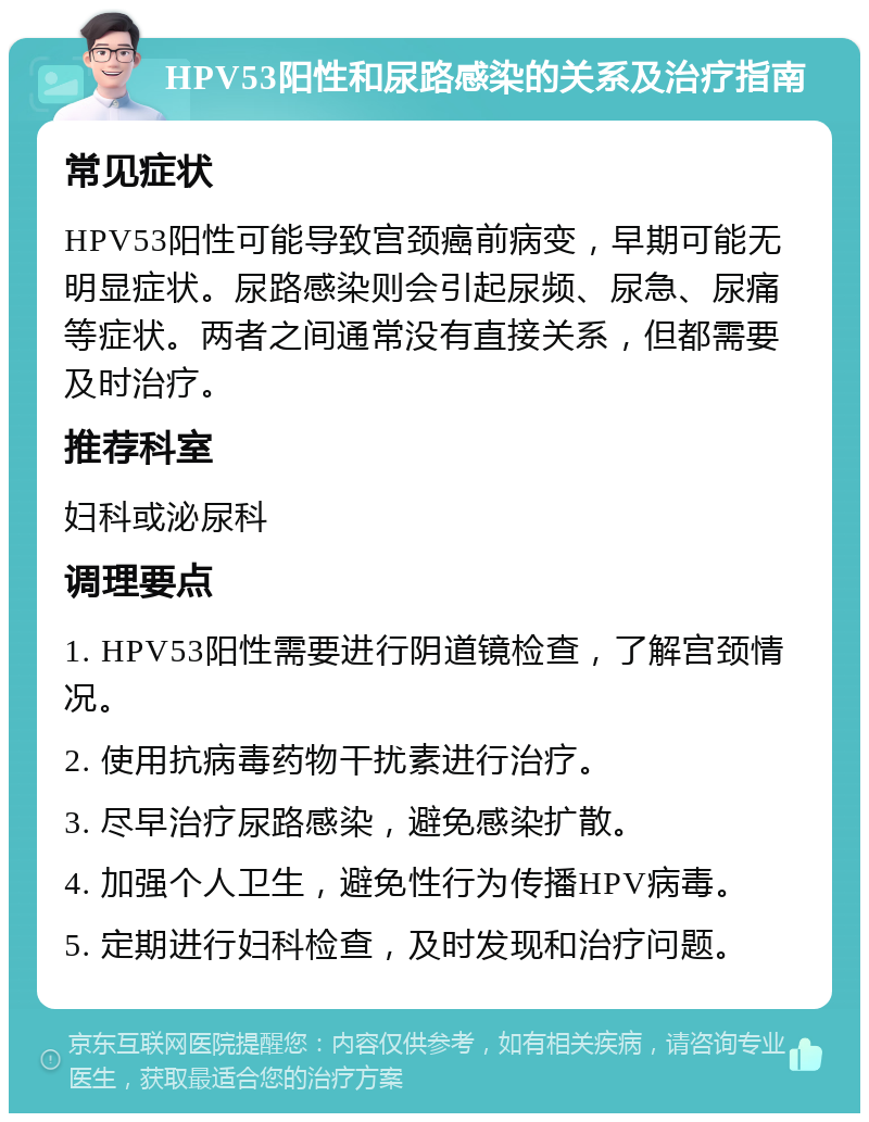 HPV53阳性和尿路感染的关系及治疗指南 常见症状 HPV53阳性可能导致宫颈癌前病变，早期可能无明显症状。尿路感染则会引起尿频、尿急、尿痛等症状。两者之间通常没有直接关系，但都需要及时治疗。 推荐科室 妇科或泌尿科 调理要点 1. HPV53阳性需要进行阴道镜检查，了解宫颈情况。 2. 使用抗病毒药物干扰素进行治疗。 3. 尽早治疗尿路感染，避免感染扩散。 4. 加强个人卫生，避免性行为传播HPV病毒。 5. 定期进行妇科检查，及时发现和治疗问题。