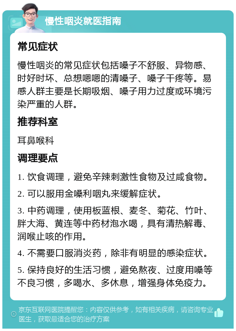 慢性咽炎就医指南 常见症状 慢性咽炎的常见症状包括嗓子不舒服、异物感、时好时坏、总想嗯嗯的清嗓子、嗓子干疼等。易感人群主要是长期吸烟、嗓子用力过度或环境污染严重的人群。 推荐科室 耳鼻喉科 调理要点 1. 饮食调理，避免辛辣刺激性食物及过咸食物。 2. 可以服用金嗓利咽丸来缓解症状。 3. 中药调理，使用板蓝根、麦冬、菊花、竹叶、胖大海、黄连等中药材泡水喝，具有清热解毒、润喉止咳的作用。 4. 不需要口服消炎药，除非有明显的感染症状。 5. 保持良好的生活习惯，避免熬夜、过度用嗓等不良习惯，多喝水、多休息，增强身体免疫力。