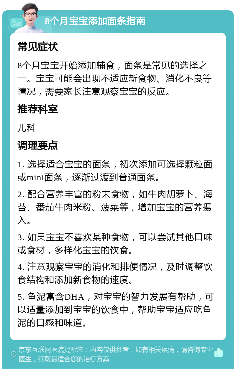 8个月宝宝添加面条指南 常见症状 8个月宝宝开始添加辅食，面条是常见的选择之一。宝宝可能会出现不适应新食物、消化不良等情况，需要家长注意观察宝宝的反应。 推荐科室 儿科 调理要点 1. 选择适合宝宝的面条，初次添加可选择颗粒面或mini面条，逐渐过渡到普通面条。 2. 配合营养丰富的粉末食物，如牛肉胡萝卜、海苔、番茄牛肉米粉、菠菜等，增加宝宝的营养摄入。 3. 如果宝宝不喜欢某种食物，可以尝试其他口味或食材，多样化宝宝的饮食。 4. 注意观察宝宝的消化和排便情况，及时调整饮食结构和添加新食物的速度。 5. 鱼泥富含DHA，对宝宝的智力发展有帮助，可以适量添加到宝宝的饮食中，帮助宝宝适应吃鱼泥的口感和味道。