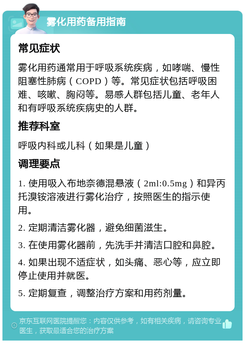 雾化用药备用指南 常见症状 雾化用药通常用于呼吸系统疾病，如哮喘、慢性阻塞性肺病（COPD）等。常见症状包括呼吸困难、咳嗽、胸闷等。易感人群包括儿童、老年人和有呼吸系统疾病史的人群。 推荐科室 呼吸内科或儿科（如果是儿童） 调理要点 1. 使用吸入布地奈德混悬液（2ml:0.5mg）和异丙托溴铵溶液进行雾化治疗，按照医生的指示使用。 2. 定期清洁雾化器，避免细菌滋生。 3. 在使用雾化器前，先洗手并清洁口腔和鼻腔。 4. 如果出现不适症状，如头痛、恶心等，应立即停止使用并就医。 5. 定期复查，调整治疗方案和用药剂量。