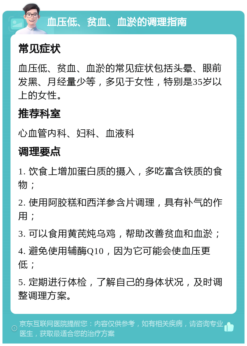 血压低、贫血、血淤的调理指南 常见症状 血压低、贫血、血淤的常见症状包括头晕、眼前发黑、月经量少等，多见于女性，特别是35岁以上的女性。 推荐科室 心血管内科、妇科、血液科 调理要点 1. 饮食上增加蛋白质的摄入，多吃富含铁质的食物； 2. 使用阿胶糕和西洋参含片调理，具有补气的作用； 3. 可以食用黄芪炖乌鸡，帮助改善贫血和血淤； 4. 避免使用辅酶Q10，因为它可能会使血压更低； 5. 定期进行体检，了解自己的身体状况，及时调整调理方案。