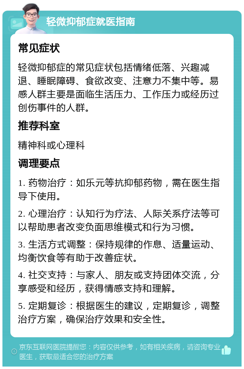 轻微抑郁症就医指南 常见症状 轻微抑郁症的常见症状包括情绪低落、兴趣减退、睡眠障碍、食欲改变、注意力不集中等。易感人群主要是面临生活压力、工作压力或经历过创伤事件的人群。 推荐科室 精神科或心理科 调理要点 1. 药物治疗：如乐元等抗抑郁药物，需在医生指导下使用。 2. 心理治疗：认知行为疗法、人际关系疗法等可以帮助患者改变负面思维模式和行为习惯。 3. 生活方式调整：保持规律的作息、适量运动、均衡饮食等有助于改善症状。 4. 社交支持：与家人、朋友或支持团体交流，分享感受和经历，获得情感支持和理解。 5. 定期复诊：根据医生的建议，定期复诊，调整治疗方案，确保治疗效果和安全性。