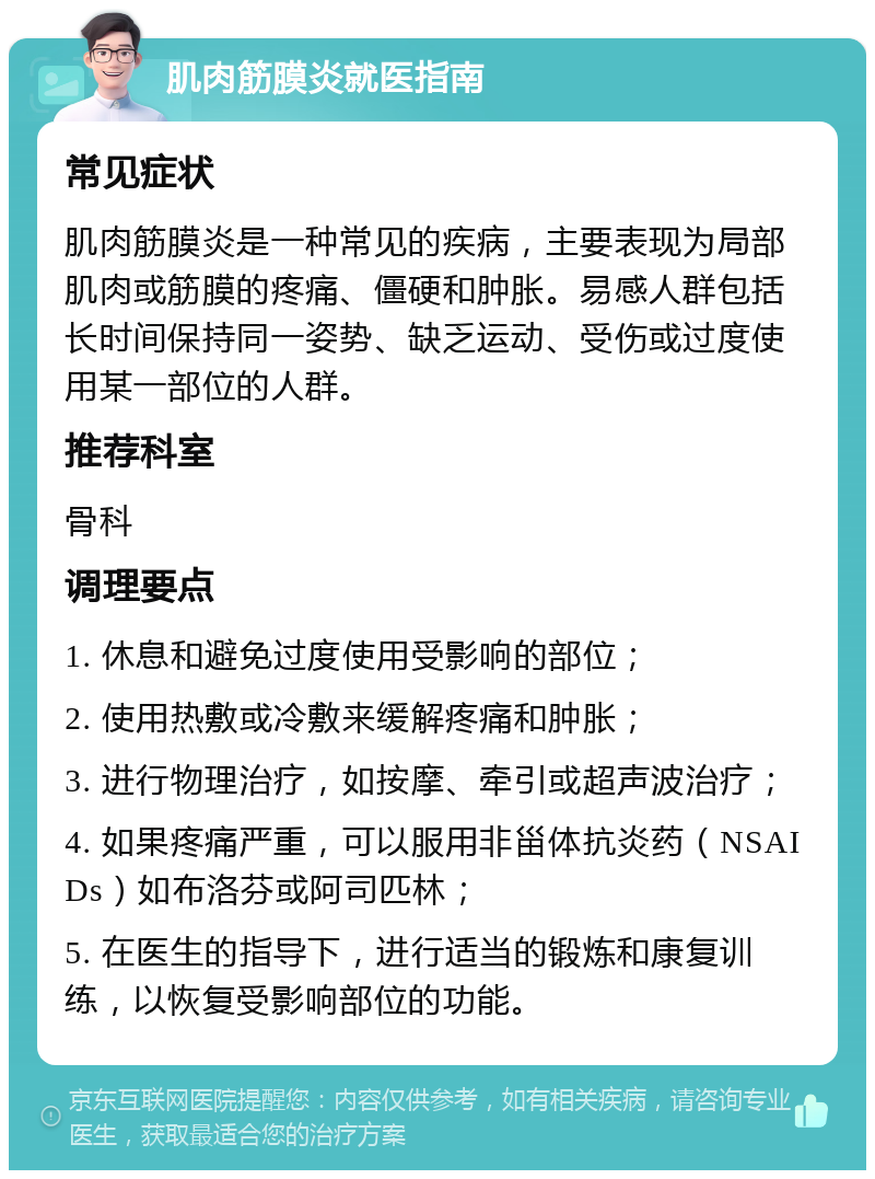 肌肉筋膜炎就医指南 常见症状 肌肉筋膜炎是一种常见的疾病，主要表现为局部肌肉或筋膜的疼痛、僵硬和肿胀。易感人群包括长时间保持同一姿势、缺乏运动、受伤或过度使用某一部位的人群。 推荐科室 骨科 调理要点 1. 休息和避免过度使用受影响的部位； 2. 使用热敷或冷敷来缓解疼痛和肿胀； 3. 进行物理治疗，如按摩、牵引或超声波治疗； 4. 如果疼痛严重，可以服用非甾体抗炎药（NSAIDs）如布洛芬或阿司匹林； 5. 在医生的指导下，进行适当的锻炼和康复训练，以恢复受影响部位的功能。