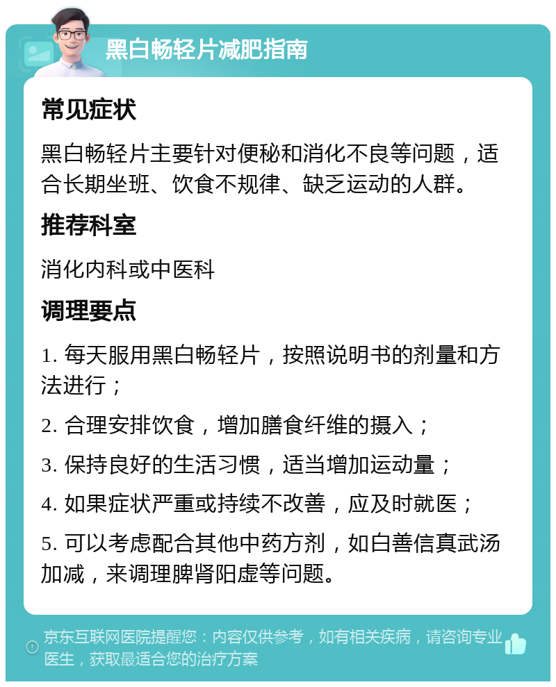 黑白畅轻片减肥指南 常见症状 黑白畅轻片主要针对便秘和消化不良等问题，适合长期坐班、饮食不规律、缺乏运动的人群。 推荐科室 消化内科或中医科 调理要点 1. 每天服用黑白畅轻片，按照说明书的剂量和方法进行； 2. 合理安排饮食，增加膳食纤维的摄入； 3. 保持良好的生活习惯，适当增加运动量； 4. 如果症状严重或持续不改善，应及时就医； 5. 可以考虑配合其他中药方剂，如白善信真武汤加减，来调理脾肾阳虚等问题。