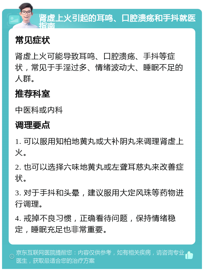 肾虚上火引起的耳鸣、口腔溃疡和手抖就医指南 常见症状 肾虚上火可能导致耳鸣、口腔溃疡、手抖等症状，常见于手淫过多、情绪波动大、睡眠不足的人群。 推荐科室 中医科或内科 调理要点 1. 可以服用知柏地黄丸或大补阴丸来调理肾虚上火。 2. 也可以选择六味地黄丸或左聋耳慈丸来改善症状。 3. 对于手抖和头晕，建议服用大定风珠等药物进行调理。 4. 戒掉不良习惯，正确看待问题，保持情绪稳定，睡眠充足也非常重要。