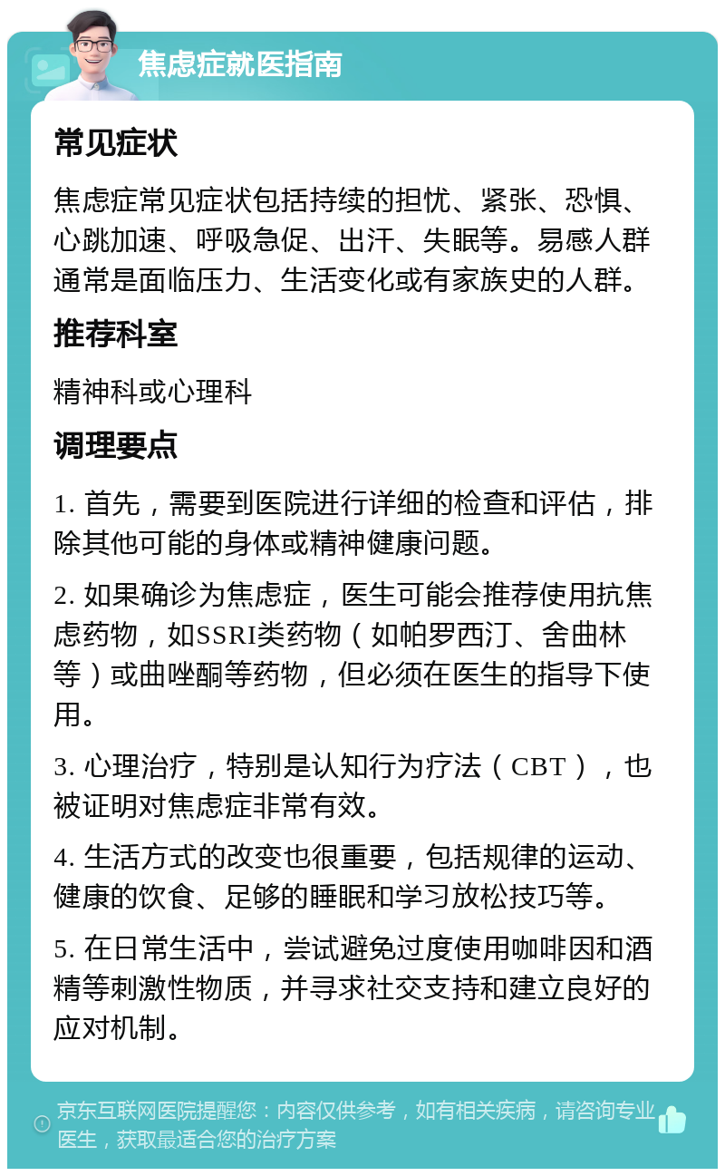 焦虑症就医指南 常见症状 焦虑症常见症状包括持续的担忧、紧张、恐惧、心跳加速、呼吸急促、出汗、失眠等。易感人群通常是面临压力、生活变化或有家族史的人群。 推荐科室 精神科或心理科 调理要点 1. 首先，需要到医院进行详细的检查和评估，排除其他可能的身体或精神健康问题。 2. 如果确诊为焦虑症，医生可能会推荐使用抗焦虑药物，如SSRI类药物（如帕罗西汀、舍曲林等）或曲唑酮等药物，但必须在医生的指导下使用。 3. 心理治疗，特别是认知行为疗法（CBT），也被证明对焦虑症非常有效。 4. 生活方式的改变也很重要，包括规律的运动、健康的饮食、足够的睡眠和学习放松技巧等。 5. 在日常生活中，尝试避免过度使用咖啡因和酒精等刺激性物质，并寻求社交支持和建立良好的应对机制。