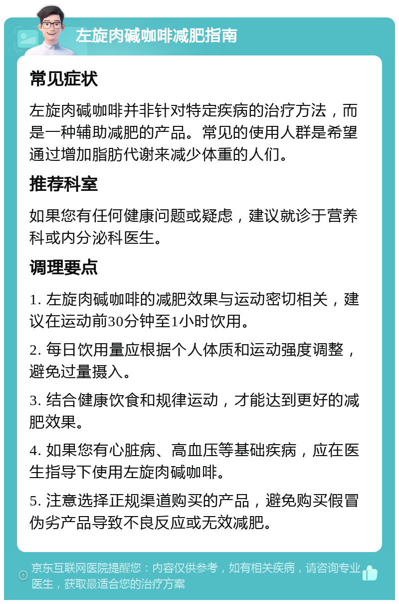 左旋肉碱咖啡减肥指南 常见症状 左旋肉碱咖啡并非针对特定疾病的治疗方法，而是一种辅助减肥的产品。常见的使用人群是希望通过增加脂肪代谢来减少体重的人们。 推荐科室 如果您有任何健康问题或疑虑，建议就诊于营养科或内分泌科医生。 调理要点 1. 左旋肉碱咖啡的减肥效果与运动密切相关，建议在运动前30分钟至1小时饮用。 2. 每日饮用量应根据个人体质和运动强度调整，避免过量摄入。 3. 结合健康饮食和规律运动，才能达到更好的减肥效果。 4. 如果您有心脏病、高血压等基础疾病，应在医生指导下使用左旋肉碱咖啡。 5. 注意选择正规渠道购买的产品，避免购买假冒伪劣产品导致不良反应或无效减肥。