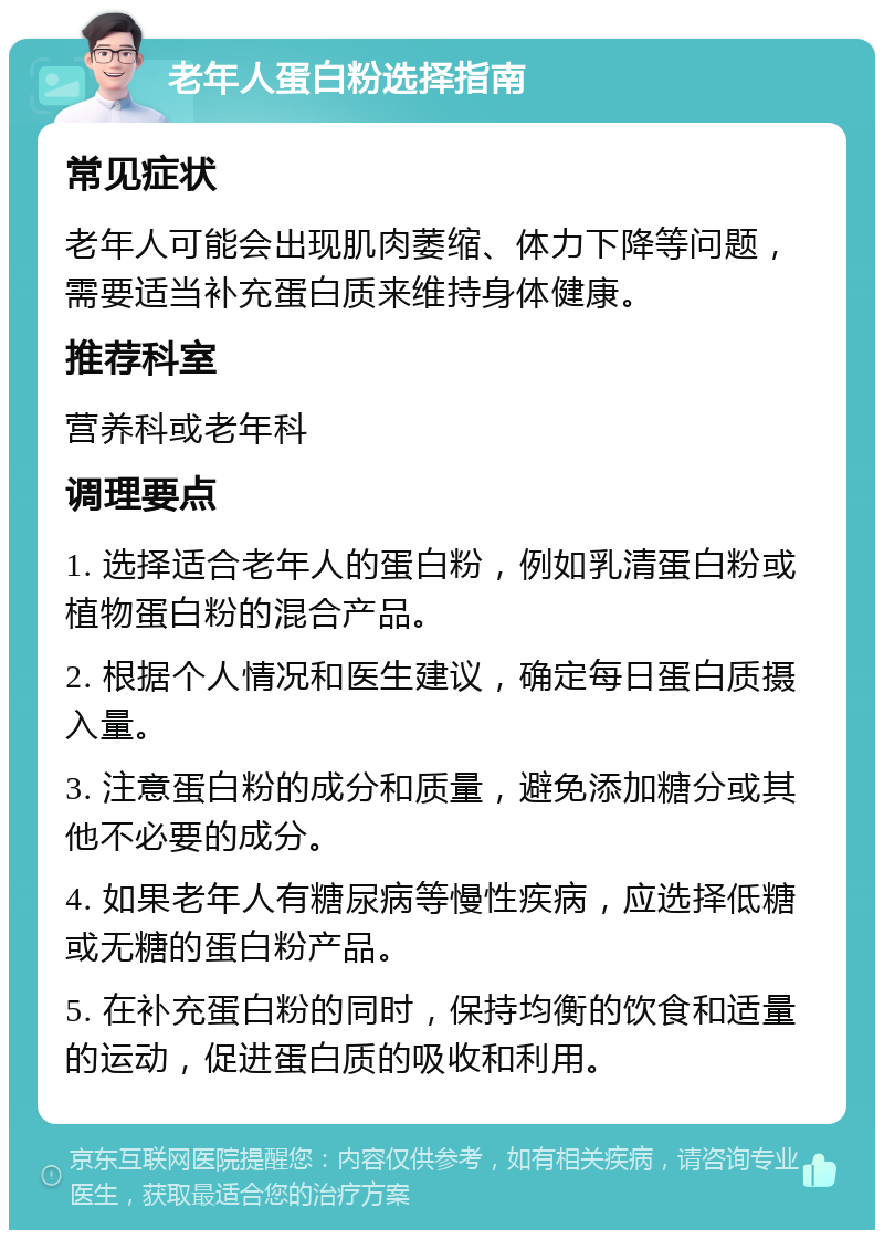 老年人蛋白粉选择指南 常见症状 老年人可能会出现肌肉萎缩、体力下降等问题，需要适当补充蛋白质来维持身体健康。 推荐科室 营养科或老年科 调理要点 1. 选择适合老年人的蛋白粉，例如乳清蛋白粉或植物蛋白粉的混合产品。 2. 根据个人情况和医生建议，确定每日蛋白质摄入量。 3. 注意蛋白粉的成分和质量，避免添加糖分或其他不必要的成分。 4. 如果老年人有糖尿病等慢性疾病，应选择低糖或无糖的蛋白粉产品。 5. 在补充蛋白粉的同时，保持均衡的饮食和适量的运动，促进蛋白质的吸收和利用。