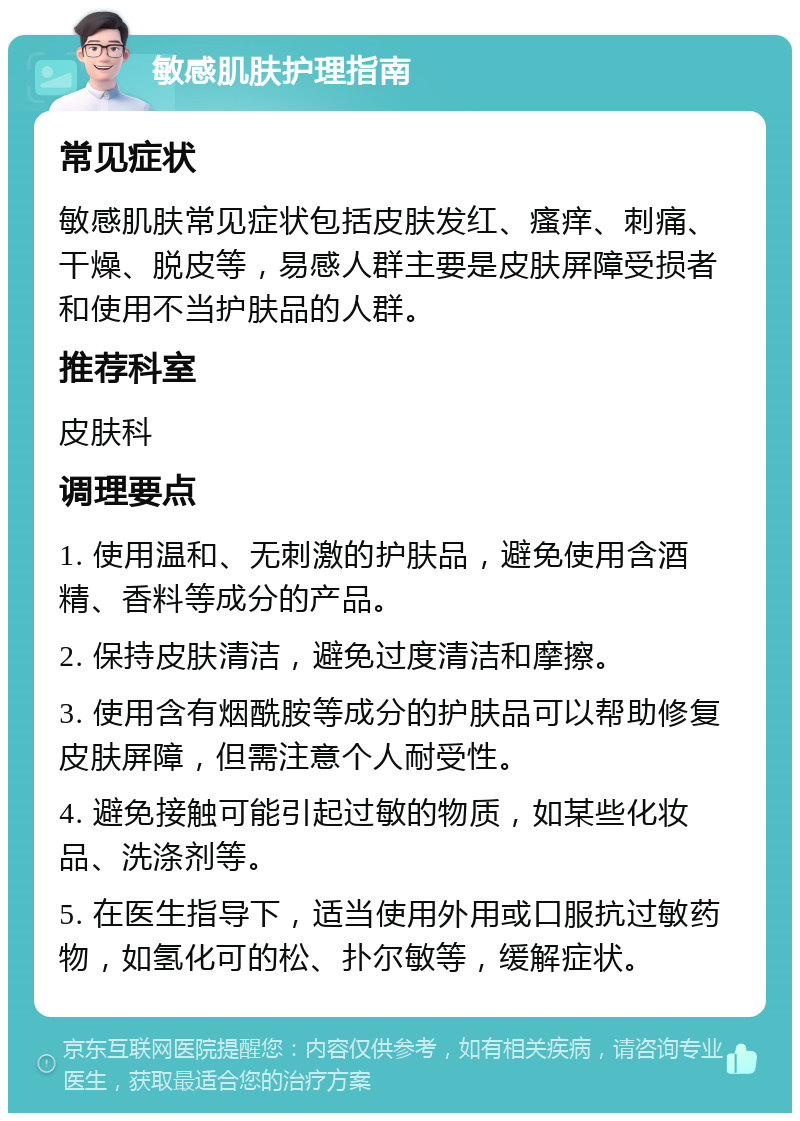 敏感肌肤护理指南 常见症状 敏感肌肤常见症状包括皮肤发红、瘙痒、刺痛、干燥、脱皮等，易感人群主要是皮肤屏障受损者和使用不当护肤品的人群。 推荐科室 皮肤科 调理要点 1. 使用温和、无刺激的护肤品，避免使用含酒精、香料等成分的产品。 2. 保持皮肤清洁，避免过度清洁和摩擦。 3. 使用含有烟酰胺等成分的护肤品可以帮助修复皮肤屏障，但需注意个人耐受性。 4. 避免接触可能引起过敏的物质，如某些化妆品、洗涤剂等。 5. 在医生指导下，适当使用外用或口服抗过敏药物，如氢化可的松、扑尔敏等，缓解症状。