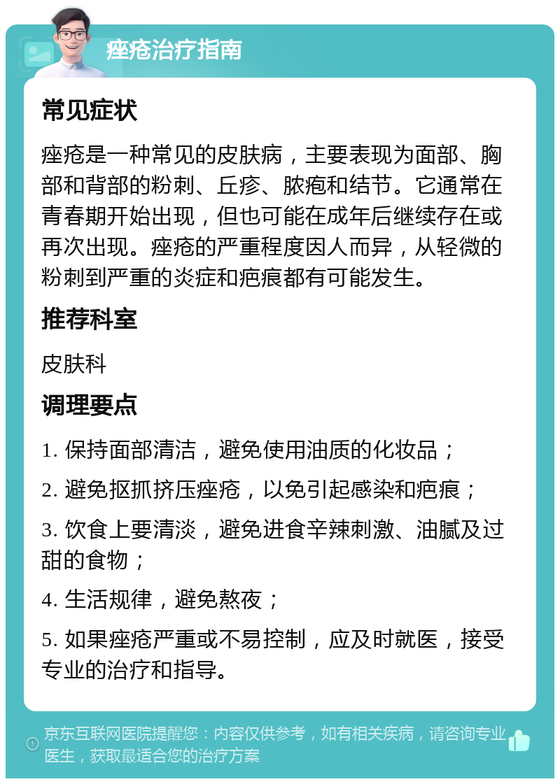 痤疮治疗指南 常见症状 痤疮是一种常见的皮肤病，主要表现为面部、胸部和背部的粉刺、丘疹、脓疱和结节。它通常在青春期开始出现，但也可能在成年后继续存在或再次出现。痤疮的严重程度因人而异，从轻微的粉刺到严重的炎症和疤痕都有可能发生。 推荐科室 皮肤科 调理要点 1. 保持面部清洁，避免使用油质的化妆品； 2. 避免抠抓挤压痤疮，以免引起感染和疤痕； 3. 饮食上要清淡，避免进食辛辣刺激、油腻及过甜的食物； 4. 生活规律，避免熬夜； 5. 如果痤疮严重或不易控制，应及时就医，接受专业的治疗和指导。