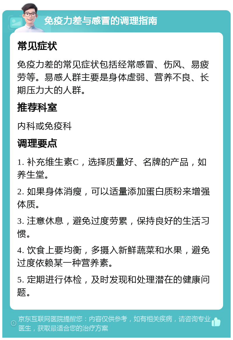 免疫力差与感冒的调理指南 常见症状 免疫力差的常见症状包括经常感冒、伤风、易疲劳等。易感人群主要是身体虚弱、营养不良、长期压力大的人群。 推荐科室 内科或免疫科 调理要点 1. 补充维生素C，选择质量好、名牌的产品，如养生堂。 2. 如果身体消瘦，可以适量添加蛋白质粉来增强体质。 3. 注意休息，避免过度劳累，保持良好的生活习惯。 4. 饮食上要均衡，多摄入新鲜蔬菜和水果，避免过度依赖某一种营养素。 5. 定期进行体检，及时发现和处理潜在的健康问题。