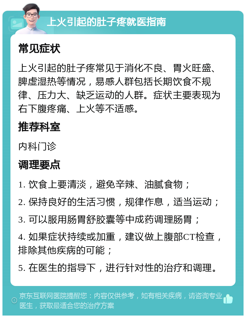 上火引起的肚子疼就医指南 常见症状 上火引起的肚子疼常见于消化不良、胃火旺盛、脾虚湿热等情况，易感人群包括长期饮食不规律、压力大、缺乏运动的人群。症状主要表现为右下腹疼痛、上火等不适感。 推荐科室 内科门诊 调理要点 1. 饮食上要清淡，避免辛辣、油腻食物； 2. 保持良好的生活习惯，规律作息，适当运动； 3. 可以服用肠胃舒胶囊等中成药调理肠胃； 4. 如果症状持续或加重，建议做上腹部CT检查，排除其他疾病的可能； 5. 在医生的指导下，进行针对性的治疗和调理。