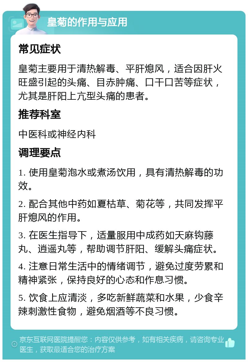 皇菊的作用与应用 常见症状 皇菊主要用于清热解毒、平肝熄风，适合因肝火旺盛引起的头痛、目赤肿痛、口干口苦等症状，尤其是肝阳上亢型头痛的患者。 推荐科室 中医科或神经内科 调理要点 1. 使用皇菊泡水或煮汤饮用，具有清热解毒的功效。 2. 配合其他中药如夏枯草、菊花等，共同发挥平肝熄风的作用。 3. 在医生指导下，适量服用中成药如天麻钩藤丸、逍遥丸等，帮助调节肝阳、缓解头痛症状。 4. 注意日常生活中的情绪调节，避免过度劳累和精神紧张，保持良好的心态和作息习惯。 5. 饮食上应清淡，多吃新鲜蔬菜和水果，少食辛辣刺激性食物，避免烟酒等不良习惯。