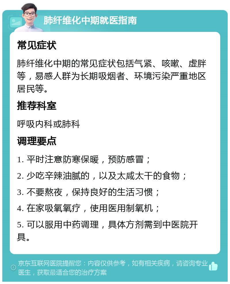 肺纤维化中期就医指南 常见症状 肺纤维化中期的常见症状包括气紧、咳嗽、虚胖等，易感人群为长期吸烟者、环境污染严重地区居民等。 推荐科室 呼吸内科或肺科 调理要点 1. 平时注意防寒保暖，预防感冒； 2. 少吃辛辣油腻的，以及太咸太干的食物； 3. 不要熬夜，保持良好的生活习惯； 4. 在家吸氧氧疗，使用医用制氧机； 5. 可以服用中药调理，具体方剂需到中医院开具。