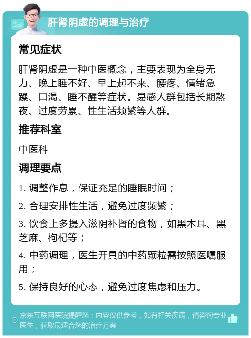 肝肾阴虚的调理与治疗 常见症状 肝肾阴虚是一种中医概念，主要表现为全身无力、晚上睡不好、早上起不来、腰疼、情绪急躁、口渴、睡不醒等症状。易感人群包括长期熬夜、过度劳累、性生活频繁等人群。 推荐科室 中医科 调理要点 1. 调整作息，保证充足的睡眠时间； 2. 合理安排性生活，避免过度频繁； 3. 饮食上多摄入滋阴补肾的食物，如黑木耳、黑芝麻、枸杞等； 4. 中药调理，医生开具的中药颗粒需按照医嘱服用； 5. 保持良好的心态，避免过度焦虑和压力。