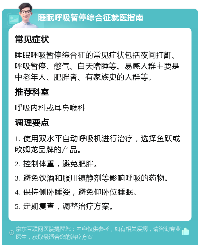 睡眠呼吸暂停综合征就医指南 常见症状 睡眠呼吸暂停综合征的常见症状包括夜间打鼾、呼吸暂停、憋气、白天嗜睡等。易感人群主要是中老年人、肥胖者、有家族史的人群等。 推荐科室 呼吸内科或耳鼻喉科 调理要点 1. 使用双水平自动呼吸机进行治疗，选择鱼跃或欧姆龙品牌的产品。 2. 控制体重，避免肥胖。 3. 避免饮酒和服用镇静剂等影响呼吸的药物。 4. 保持侧卧睡姿，避免仰卧位睡眠。 5. 定期复查，调整治疗方案。