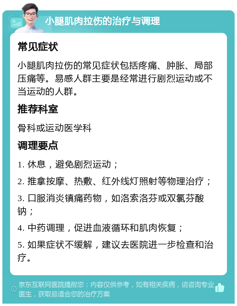 小腿肌肉拉伤的治疗与调理 常见症状 小腿肌肉拉伤的常见症状包括疼痛、肿胀、局部压痛等。易感人群主要是经常进行剧烈运动或不当运动的人群。 推荐科室 骨科或运动医学科 调理要点 1. 休息，避免剧烈运动； 2. 推拿按摩、热敷、红外线灯照射等物理治疗； 3. 口服消炎镇痛药物，如洛索洛芬或双氯芬酸钠； 4. 中药调理，促进血液循环和肌肉恢复； 5. 如果症状不缓解，建议去医院进一步检查和治疗。