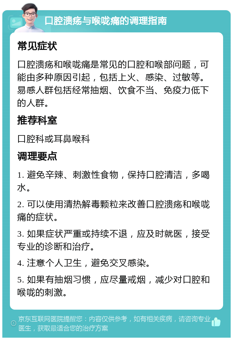 口腔溃疡与喉咙痛的调理指南 常见症状 口腔溃疡和喉咙痛是常见的口腔和喉部问题，可能由多种原因引起，包括上火、感染、过敏等。易感人群包括经常抽烟、饮食不当、免疫力低下的人群。 推荐科室 口腔科或耳鼻喉科 调理要点 1. 避免辛辣、刺激性食物，保持口腔清洁，多喝水。 2. 可以使用清热解毒颗粒来改善口腔溃疡和喉咙痛的症状。 3. 如果症状严重或持续不退，应及时就医，接受专业的诊断和治疗。 4. 注意个人卫生，避免交叉感染。 5. 如果有抽烟习惯，应尽量戒烟，减少对口腔和喉咙的刺激。