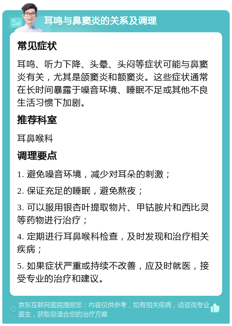 耳鸣与鼻窦炎的关系及调理 常见症状 耳鸣、听力下降、头晕、头闷等症状可能与鼻窦炎有关，尤其是颌窦炎和额窦炎。这些症状通常在长时间暴露于噪音环境、睡眠不足或其他不良生活习惯下加剧。 推荐科室 耳鼻喉科 调理要点 1. 避免噪音环境，减少对耳朵的刺激； 2. 保证充足的睡眠，避免熬夜； 3. 可以服用银杏叶提取物片、甲钴胺片和西比灵等药物进行治疗； 4. 定期进行耳鼻喉科检查，及时发现和治疗相关疾病； 5. 如果症状严重或持续不改善，应及时就医，接受专业的治疗和建议。