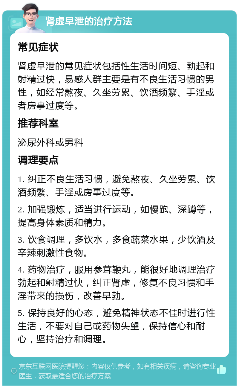 肾虚早泄的治疗方法 常见症状 肾虚早泄的常见症状包括性生活时间短、勃起和射精过快，易感人群主要是有不良生活习惯的男性，如经常熬夜、久坐劳累、饮酒频繁、手淫或者房事过度等。 推荐科室 泌尿外科或男科 调理要点 1. 纠正不良生活习惯，避免熬夜、久坐劳累、饮酒频繁、手淫或房事过度等。 2. 加强锻炼，适当进行运动，如慢跑、深蹲等，提高身体素质和精力。 3. 饮食调理，多饮水，多食蔬菜水果，少饮酒及辛辣刺激性食物。 4. 药物治疗，服用参茸鞭丸，能很好地调理治疗勃起和射精过快，纠正肾虚，修复不良习惯和手淫带来的损伤，改善早勃。 5. 保持良好的心态，避免精神状态不佳时进行性生活，不要对自己或药物失望，保持信心和耐心，坚持治疗和调理。