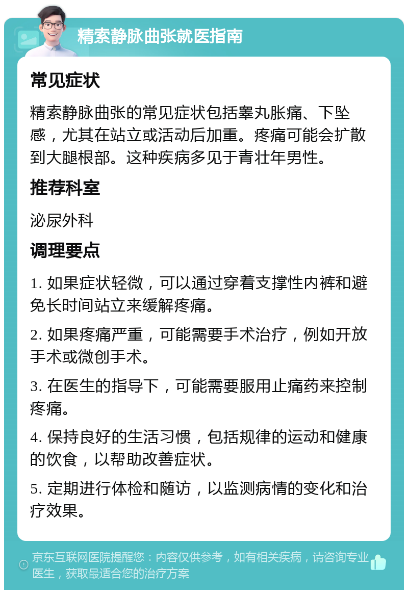 精索静脉曲张就医指南 常见症状 精索静脉曲张的常见症状包括睾丸胀痛、下坠感，尤其在站立或活动后加重。疼痛可能会扩散到大腿根部。这种疾病多见于青壮年男性。 推荐科室 泌尿外科 调理要点 1. 如果症状轻微，可以通过穿着支撑性内裤和避免长时间站立来缓解疼痛。 2. 如果疼痛严重，可能需要手术治疗，例如开放手术或微创手术。 3. 在医生的指导下，可能需要服用止痛药来控制疼痛。 4. 保持良好的生活习惯，包括规律的运动和健康的饮食，以帮助改善症状。 5. 定期进行体检和随访，以监测病情的变化和治疗效果。