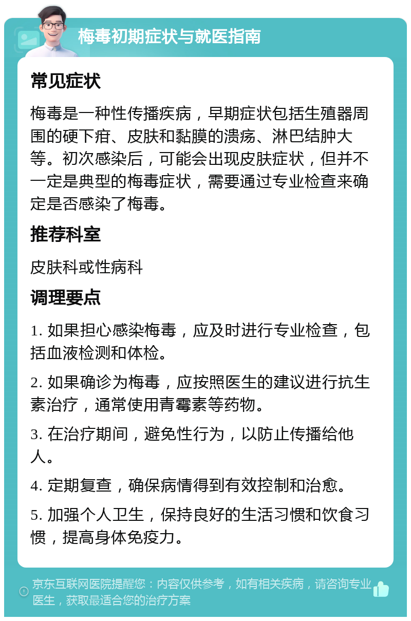 梅毒初期症状与就医指南 常见症状 梅毒是一种性传播疾病，早期症状包括生殖器周围的硬下疳、皮肤和黏膜的溃疡、淋巴结肿大等。初次感染后，可能会出现皮肤症状，但并不一定是典型的梅毒症状，需要通过专业检查来确定是否感染了梅毒。 推荐科室 皮肤科或性病科 调理要点 1. 如果担心感染梅毒，应及时进行专业检查，包括血液检测和体检。 2. 如果确诊为梅毒，应按照医生的建议进行抗生素治疗，通常使用青霉素等药物。 3. 在治疗期间，避免性行为，以防止传播给他人。 4. 定期复查，确保病情得到有效控制和治愈。 5. 加强个人卫生，保持良好的生活习惯和饮食习惯，提高身体免疫力。