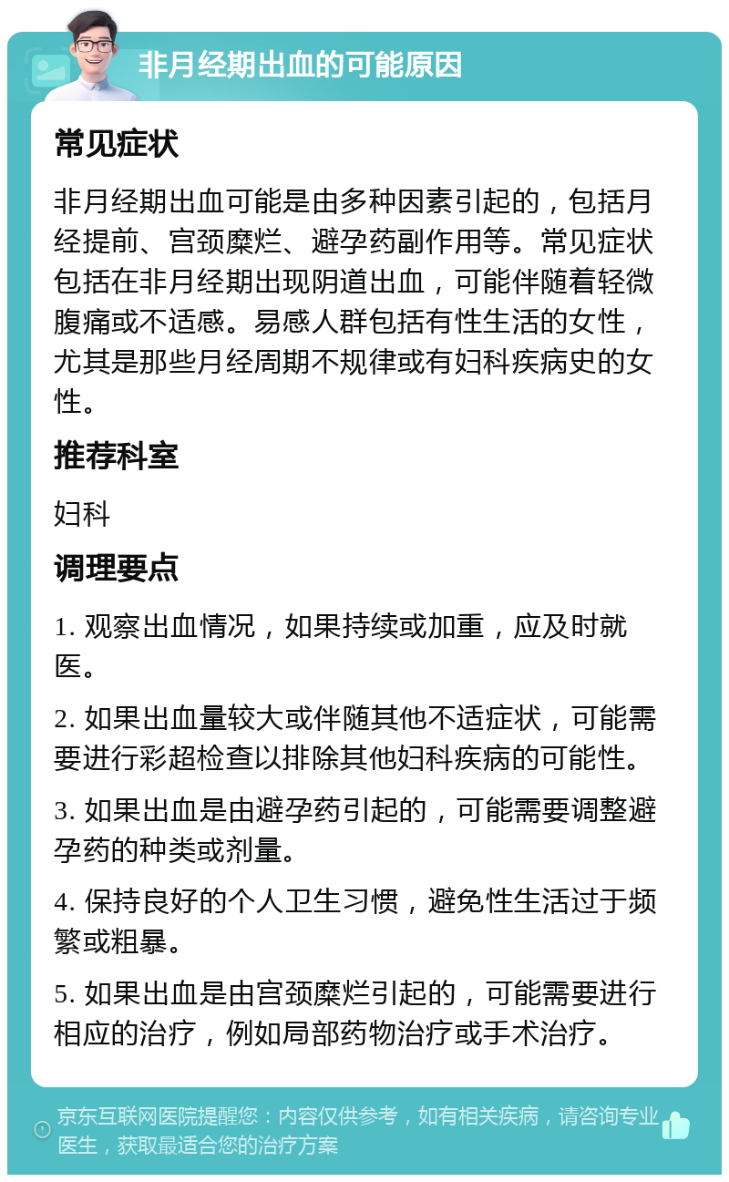 非月经期出血的可能原因 常见症状 非月经期出血可能是由多种因素引起的，包括月经提前、宫颈糜烂、避孕药副作用等。常见症状包括在非月经期出现阴道出血，可能伴随着轻微腹痛或不适感。易感人群包括有性生活的女性，尤其是那些月经周期不规律或有妇科疾病史的女性。 推荐科室 妇科 调理要点 1. 观察出血情况，如果持续或加重，应及时就医。 2. 如果出血量较大或伴随其他不适症状，可能需要进行彩超检查以排除其他妇科疾病的可能性。 3. 如果出血是由避孕药引起的，可能需要调整避孕药的种类或剂量。 4. 保持良好的个人卫生习惯，避免性生活过于频繁或粗暴。 5. 如果出血是由宫颈糜烂引起的，可能需要进行相应的治疗，例如局部药物治疗或手术治疗。