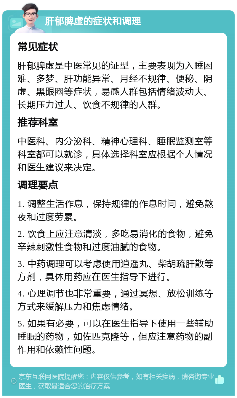 肝郁脾虚的症状和调理 常见症状 肝郁脾虚是中医常见的证型，主要表现为入睡困难、多梦、肝功能异常、月经不规律、便秘、阴虚、黑眼圈等症状，易感人群包括情绪波动大、长期压力过大、饮食不规律的人群。 推荐科室 中医科、内分泌科、精神心理科、睡眠监测室等科室都可以就诊，具体选择科室应根据个人情况和医生建议来决定。 调理要点 1. 调整生活作息，保持规律的作息时间，避免熬夜和过度劳累。 2. 饮食上应注意清淡，多吃易消化的食物，避免辛辣刺激性食物和过度油腻的食物。 3. 中药调理可以考虑使用逍遥丸、柴胡疏肝散等方剂，具体用药应在医生指导下进行。 4. 心理调节也非常重要，通过冥想、放松训练等方式来缓解压力和焦虑情绪。 5. 如果有必要，可以在医生指导下使用一些辅助睡眠的药物，如佐匹克隆等，但应注意药物的副作用和依赖性问题。