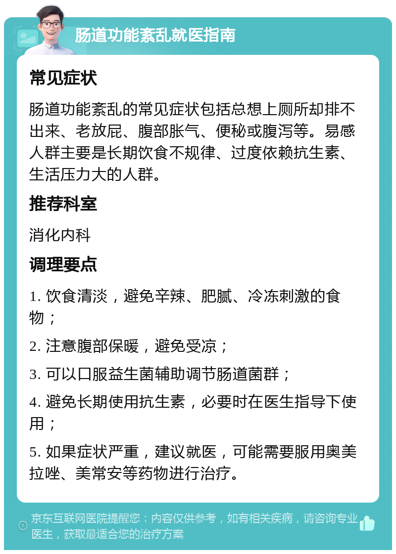 肠道功能紊乱就医指南 常见症状 肠道功能紊乱的常见症状包括总想上厕所却排不出来、老放屁、腹部胀气、便秘或腹泻等。易感人群主要是长期饮食不规律、过度依赖抗生素、生活压力大的人群。 推荐科室 消化内科 调理要点 1. 饮食清淡，避免辛辣、肥腻、冷冻刺激的食物； 2. 注意腹部保暖，避免受凉； 3. 可以口服益生菌辅助调节肠道菌群； 4. 避免长期使用抗生素，必要时在医生指导下使用； 5. 如果症状严重，建议就医，可能需要服用奥美拉唑、美常安等药物进行治疗。