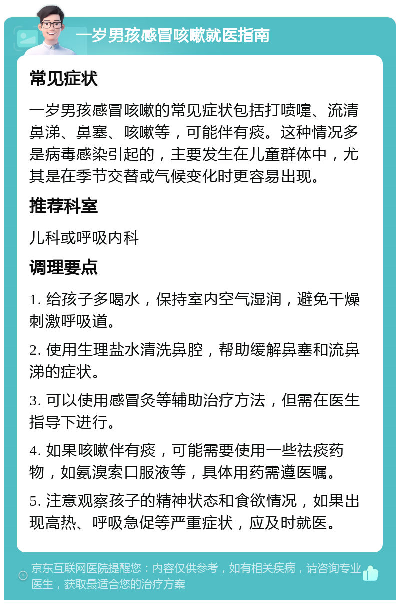 一岁男孩感冒咳嗽就医指南 常见症状 一岁男孩感冒咳嗽的常见症状包括打喷嚏、流清鼻涕、鼻塞、咳嗽等，可能伴有痰。这种情况多是病毒感染引起的，主要发生在儿童群体中，尤其是在季节交替或气候变化时更容易出现。 推荐科室 儿科或呼吸内科 调理要点 1. 给孩子多喝水，保持室内空气湿润，避免干燥刺激呼吸道。 2. 使用生理盐水清洗鼻腔，帮助缓解鼻塞和流鼻涕的症状。 3. 可以使用感冒灸等辅助治疗方法，但需在医生指导下进行。 4. 如果咳嗽伴有痰，可能需要使用一些祛痰药物，如氨溴索口服液等，具体用药需遵医嘱。 5. 注意观察孩子的精神状态和食欲情况，如果出现高热、呼吸急促等严重症状，应及时就医。