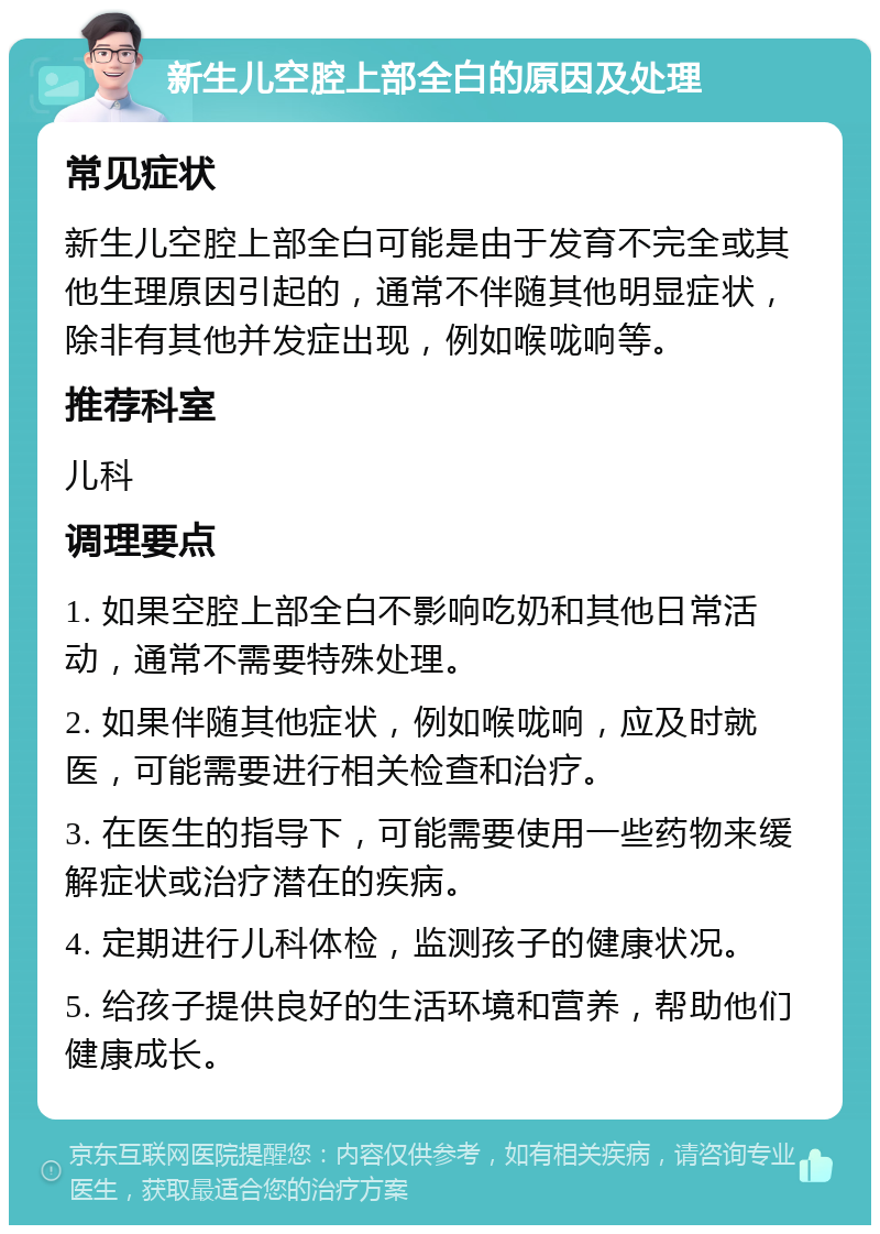 新生儿空腔上部全白的原因及处理 常见症状 新生儿空腔上部全白可能是由于发育不完全或其他生理原因引起的，通常不伴随其他明显症状，除非有其他并发症出现，例如喉咙响等。 推荐科室 儿科 调理要点 1. 如果空腔上部全白不影响吃奶和其他日常活动，通常不需要特殊处理。 2. 如果伴随其他症状，例如喉咙响，应及时就医，可能需要进行相关检查和治疗。 3. 在医生的指导下，可能需要使用一些药物来缓解症状或治疗潜在的疾病。 4. 定期进行儿科体检，监测孩子的健康状况。 5. 给孩子提供良好的生活环境和营养，帮助他们健康成长。