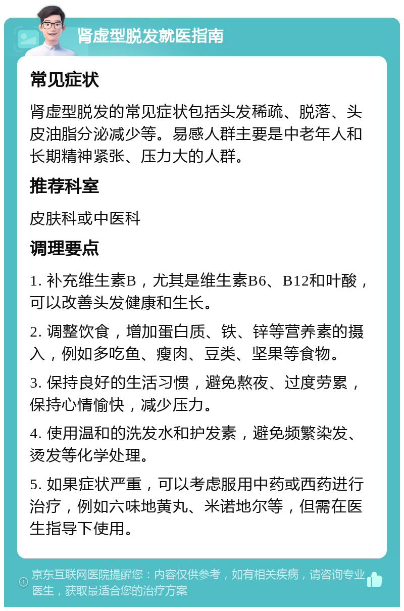 肾虚型脱发就医指南 常见症状 肾虚型脱发的常见症状包括头发稀疏、脱落、头皮油脂分泌减少等。易感人群主要是中老年人和长期精神紧张、压力大的人群。 推荐科室 皮肤科或中医科 调理要点 1. 补充维生素B，尤其是维生素B6、B12和叶酸，可以改善头发健康和生长。 2. 调整饮食，增加蛋白质、铁、锌等营养素的摄入，例如多吃鱼、瘦肉、豆类、坚果等食物。 3. 保持良好的生活习惯，避免熬夜、过度劳累，保持心情愉快，减少压力。 4. 使用温和的洗发水和护发素，避免频繁染发、烫发等化学处理。 5. 如果症状严重，可以考虑服用中药或西药进行治疗，例如六味地黄丸、米诺地尔等，但需在医生指导下使用。