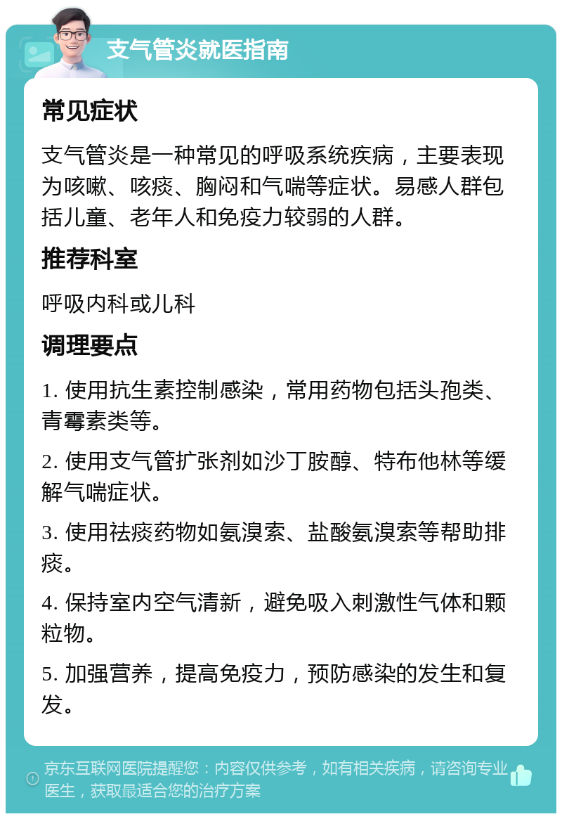 支气管炎就医指南 常见症状 支气管炎是一种常见的呼吸系统疾病，主要表现为咳嗽、咳痰、胸闷和气喘等症状。易感人群包括儿童、老年人和免疫力较弱的人群。 推荐科室 呼吸内科或儿科 调理要点 1. 使用抗生素控制感染，常用药物包括头孢类、青霉素类等。 2. 使用支气管扩张剂如沙丁胺醇、特布他林等缓解气喘症状。 3. 使用祛痰药物如氨溴索、盐酸氨溴索等帮助排痰。 4. 保持室内空气清新，避免吸入刺激性气体和颗粒物。 5. 加强营养，提高免疫力，预防感染的发生和复发。