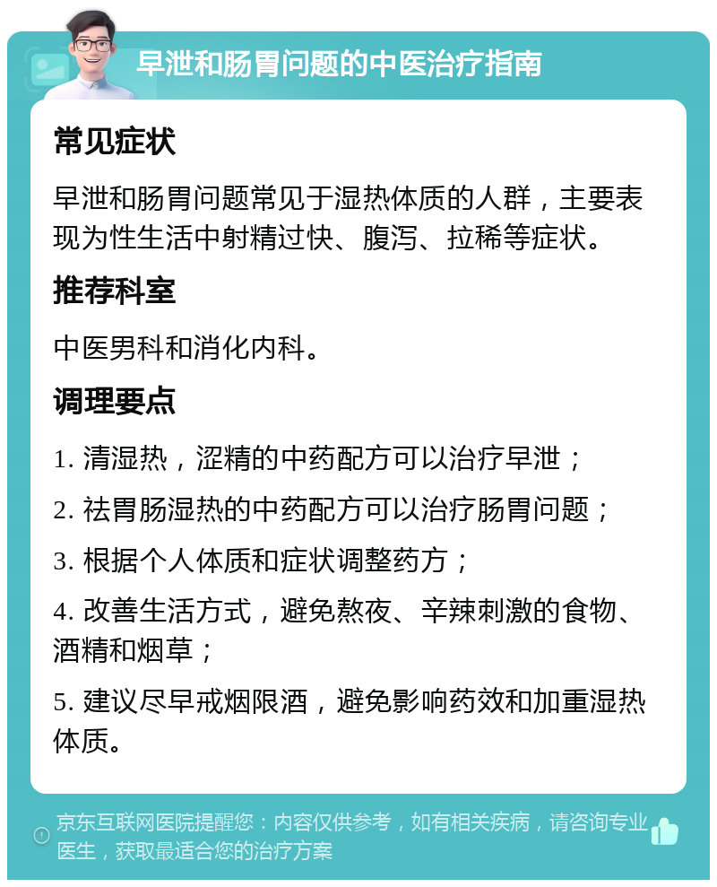 早泄和肠胃问题的中医治疗指南 常见症状 早泄和肠胃问题常见于湿热体质的人群，主要表现为性生活中射精过快、腹泻、拉稀等症状。 推荐科室 中医男科和消化内科。 调理要点 1. 清湿热，涩精的中药配方可以治疗早泄； 2. 祛胃肠湿热的中药配方可以治疗肠胃问题； 3. 根据个人体质和症状调整药方； 4. 改善生活方式，避免熬夜、辛辣刺激的食物、酒精和烟草； 5. 建议尽早戒烟限酒，避免影响药效和加重湿热体质。