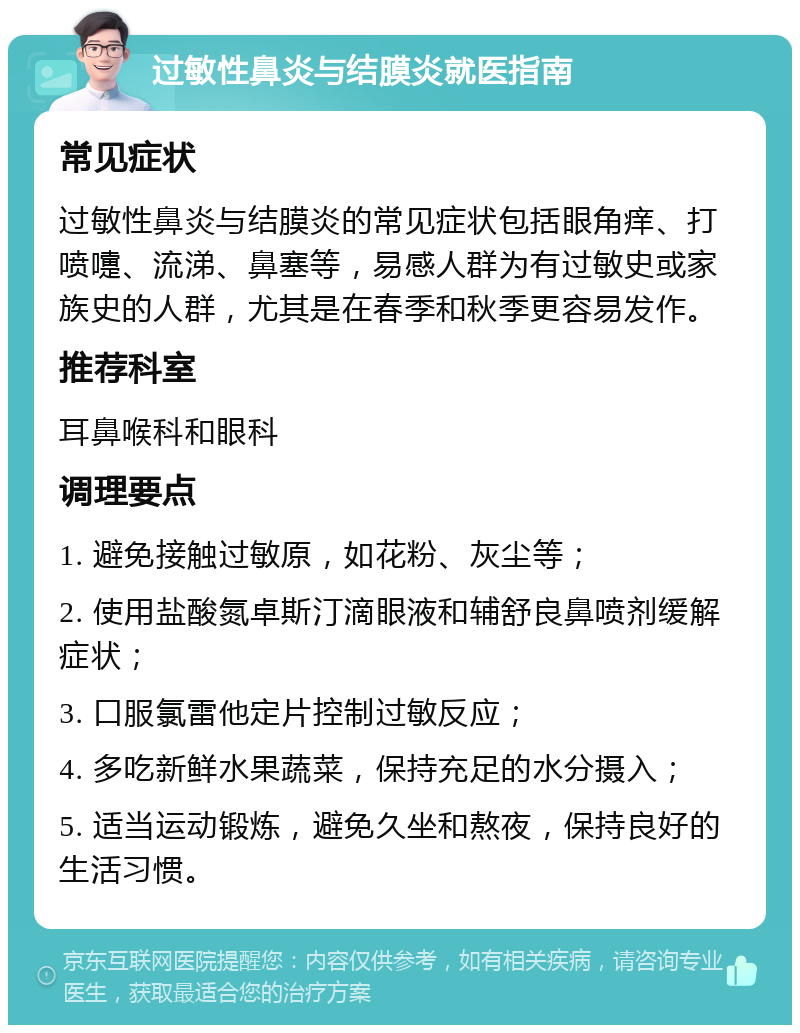 过敏性鼻炎与结膜炎就医指南 常见症状 过敏性鼻炎与结膜炎的常见症状包括眼角痒、打喷嚏、流涕、鼻塞等，易感人群为有过敏史或家族史的人群，尤其是在春季和秋季更容易发作。 推荐科室 耳鼻喉科和眼科 调理要点 1. 避免接触过敏原，如花粉、灰尘等； 2. 使用盐酸氮卓斯汀滴眼液和辅舒良鼻喷剂缓解症状； 3. 口服氯雷他定片控制过敏反应； 4. 多吃新鲜水果蔬菜，保持充足的水分摄入； 5. 适当运动锻炼，避免久坐和熬夜，保持良好的生活习惯。