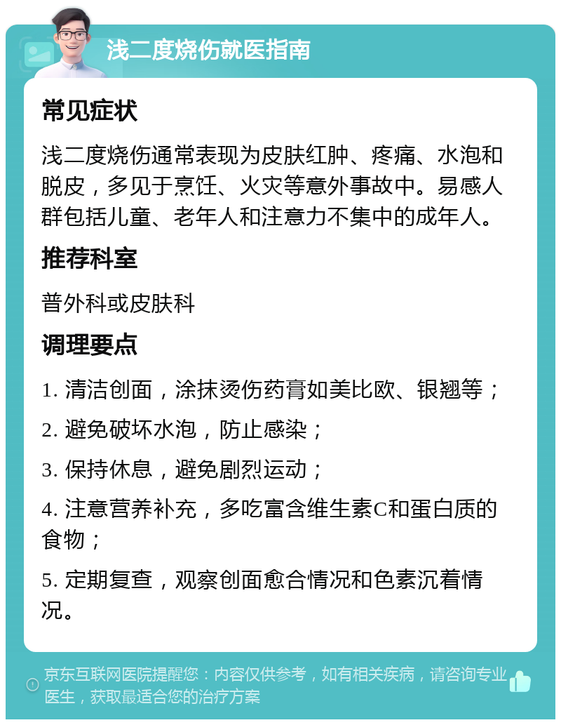 浅二度烧伤就医指南 常见症状 浅二度烧伤通常表现为皮肤红肿、疼痛、水泡和脱皮，多见于烹饪、火灾等意外事故中。易感人群包括儿童、老年人和注意力不集中的成年人。 推荐科室 普外科或皮肤科 调理要点 1. 清洁创面，涂抹烫伤药膏如美比欧、银翘等； 2. 避免破坏水泡，防止感染； 3. 保持休息，避免剧烈运动； 4. 注意营养补充，多吃富含维生素C和蛋白质的食物； 5. 定期复查，观察创面愈合情况和色素沉着情况。