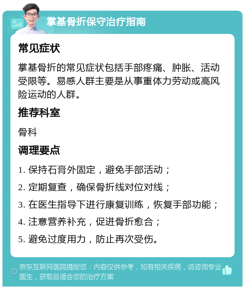 掌基骨折保守治疗指南 常见症状 掌基骨折的常见症状包括手部疼痛、肿胀、活动受限等。易感人群主要是从事重体力劳动或高风险运动的人群。 推荐科室 骨科 调理要点 1. 保持石膏外固定，避免手部活动； 2. 定期复查，确保骨折线对位对线； 3. 在医生指导下进行康复训练，恢复手部功能； 4. 注意营养补充，促进骨折愈合； 5. 避免过度用力，防止再次受伤。