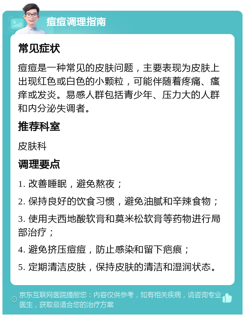 痘痘调理指南 常见症状 痘痘是一种常见的皮肤问题，主要表现为皮肤上出现红色或白色的小颗粒，可能伴随着疼痛、瘙痒或发炎。易感人群包括青少年、压力大的人群和内分泌失调者。 推荐科室 皮肤科 调理要点 1. 改善睡眠，避免熬夜； 2. 保持良好的饮食习惯，避免油腻和辛辣食物； 3. 使用夫西地酸软膏和莫米松软膏等药物进行局部治疗； 4. 避免挤压痘痘，防止感染和留下疤痕； 5. 定期清洁皮肤，保持皮肤的清洁和湿润状态。