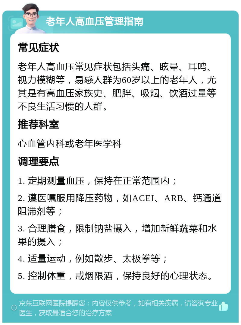 老年人高血压管理指南 常见症状 老年人高血压常见症状包括头痛、眩晕、耳鸣、视力模糊等，易感人群为60岁以上的老年人，尤其是有高血压家族史、肥胖、吸烟、饮酒过量等不良生活习惯的人群。 推荐科室 心血管内科或老年医学科 调理要点 1. 定期测量血压，保持在正常范围内； 2. 遵医嘱服用降压药物，如ACEI、ARB、钙通道阻滞剂等； 3. 合理膳食，限制钠盐摄入，增加新鲜蔬菜和水果的摄入； 4. 适量运动，例如散步、太极拳等； 5. 控制体重，戒烟限酒，保持良好的心理状态。