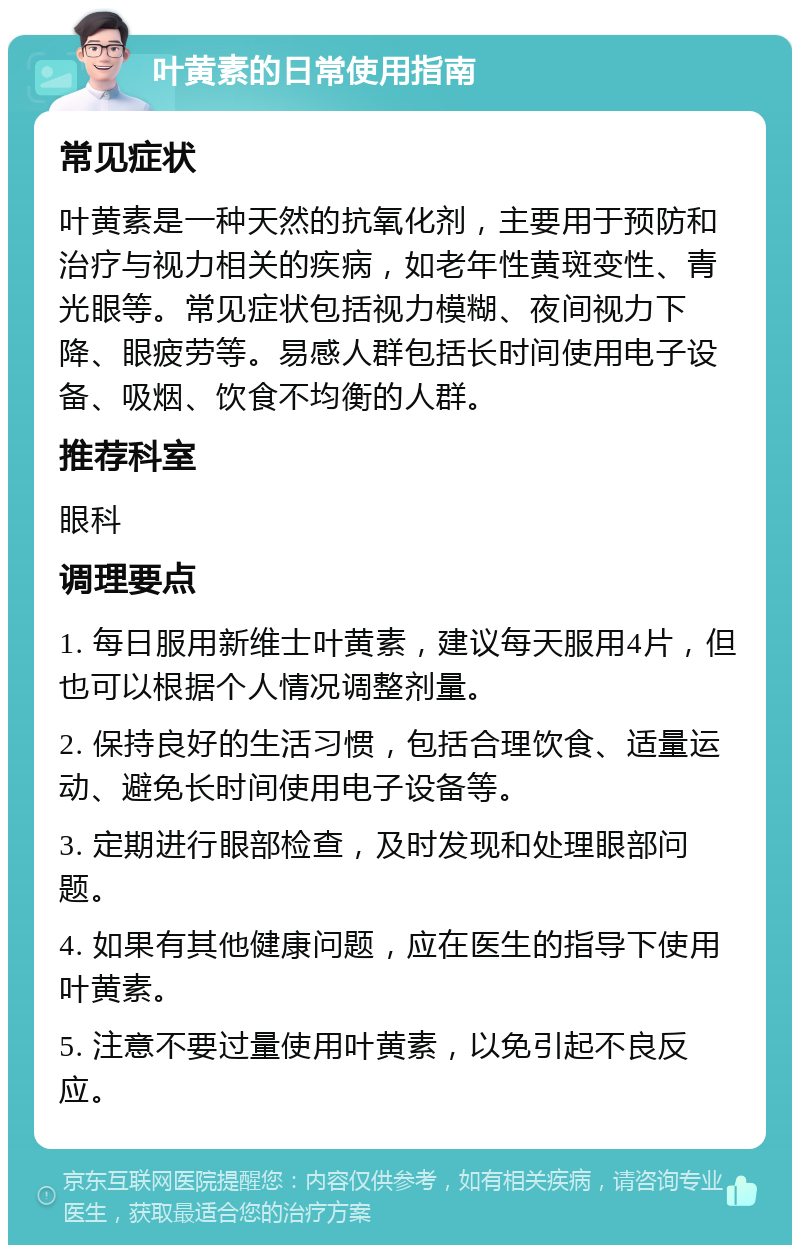 叶黄素的日常使用指南 常见症状 叶黄素是一种天然的抗氧化剂，主要用于预防和治疗与视力相关的疾病，如老年性黄斑变性、青光眼等。常见症状包括视力模糊、夜间视力下降、眼疲劳等。易感人群包括长时间使用电子设备、吸烟、饮食不均衡的人群。 推荐科室 眼科 调理要点 1. 每日服用新维士叶黄素，建议每天服用4片，但也可以根据个人情况调整剂量。 2. 保持良好的生活习惯，包括合理饮食、适量运动、避免长时间使用电子设备等。 3. 定期进行眼部检查，及时发现和处理眼部问题。 4. 如果有其他健康问题，应在医生的指导下使用叶黄素。 5. 注意不要过量使用叶黄素，以免引起不良反应。