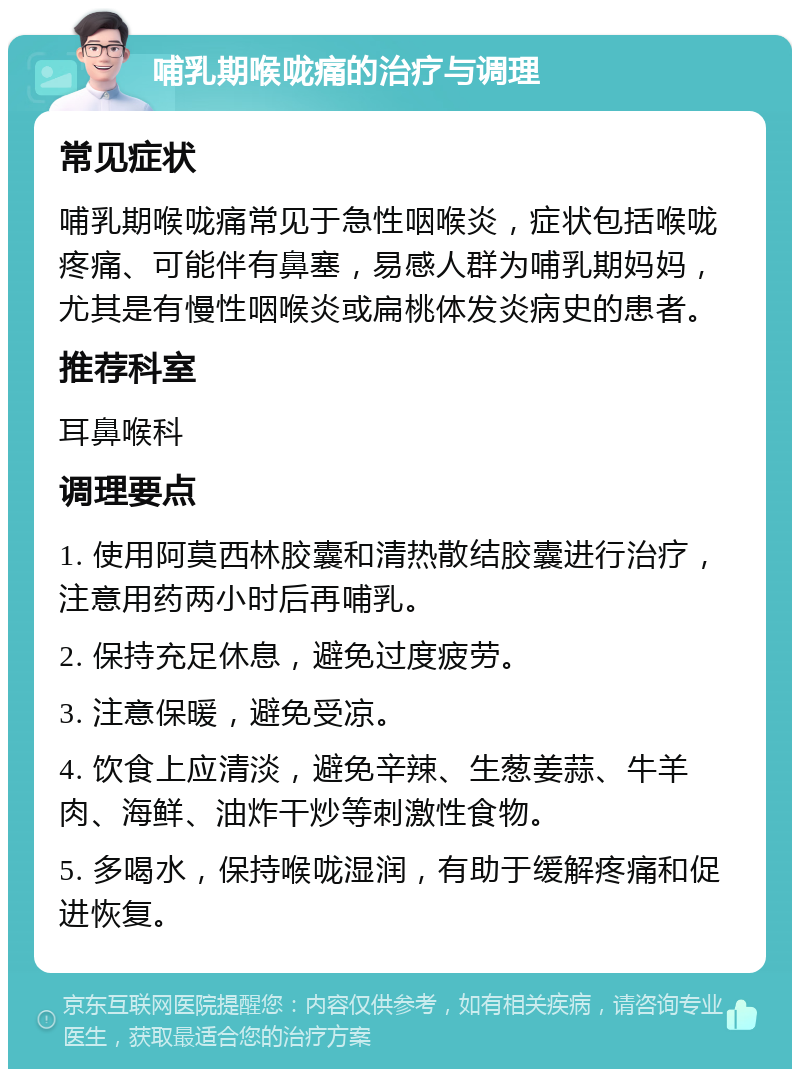 哺乳期喉咙痛的治疗与调理 常见症状 哺乳期喉咙痛常见于急性咽喉炎，症状包括喉咙疼痛、可能伴有鼻塞，易感人群为哺乳期妈妈，尤其是有慢性咽喉炎或扁桃体发炎病史的患者。 推荐科室 耳鼻喉科 调理要点 1. 使用阿莫西林胶囊和清热散结胶囊进行治疗，注意用药两小时后再哺乳。 2. 保持充足休息，避免过度疲劳。 3. 注意保暖，避免受凉。 4. 饮食上应清淡，避免辛辣、生葱姜蒜、牛羊肉、海鲜、油炸干炒等刺激性食物。 5. 多喝水，保持喉咙湿润，有助于缓解疼痛和促进恢复。