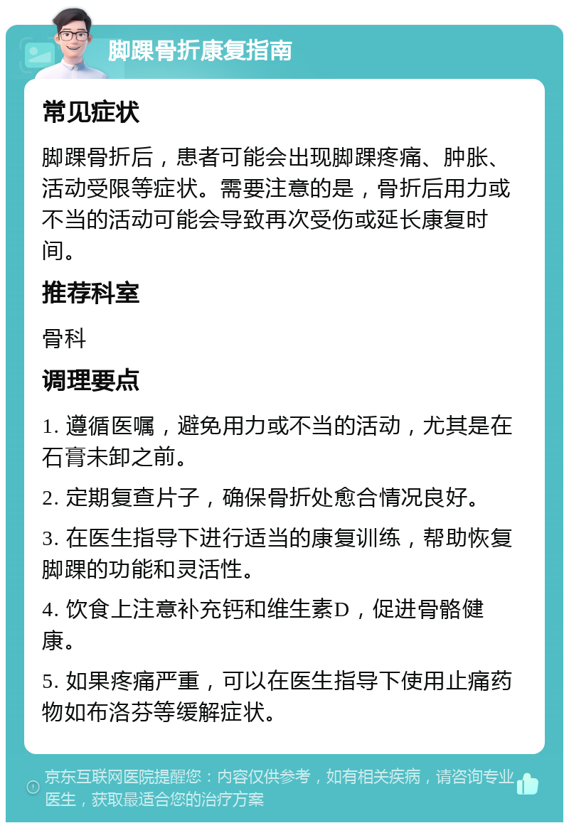 脚踝骨折康复指南 常见症状 脚踝骨折后，患者可能会出现脚踝疼痛、肿胀、活动受限等症状。需要注意的是，骨折后用力或不当的活动可能会导致再次受伤或延长康复时间。 推荐科室 骨科 调理要点 1. 遵循医嘱，避免用力或不当的活动，尤其是在石膏未卸之前。 2. 定期复查片子，确保骨折处愈合情况良好。 3. 在医生指导下进行适当的康复训练，帮助恢复脚踝的功能和灵活性。 4. 饮食上注意补充钙和维生素D，促进骨骼健康。 5. 如果疼痛严重，可以在医生指导下使用止痛药物如布洛芬等缓解症状。