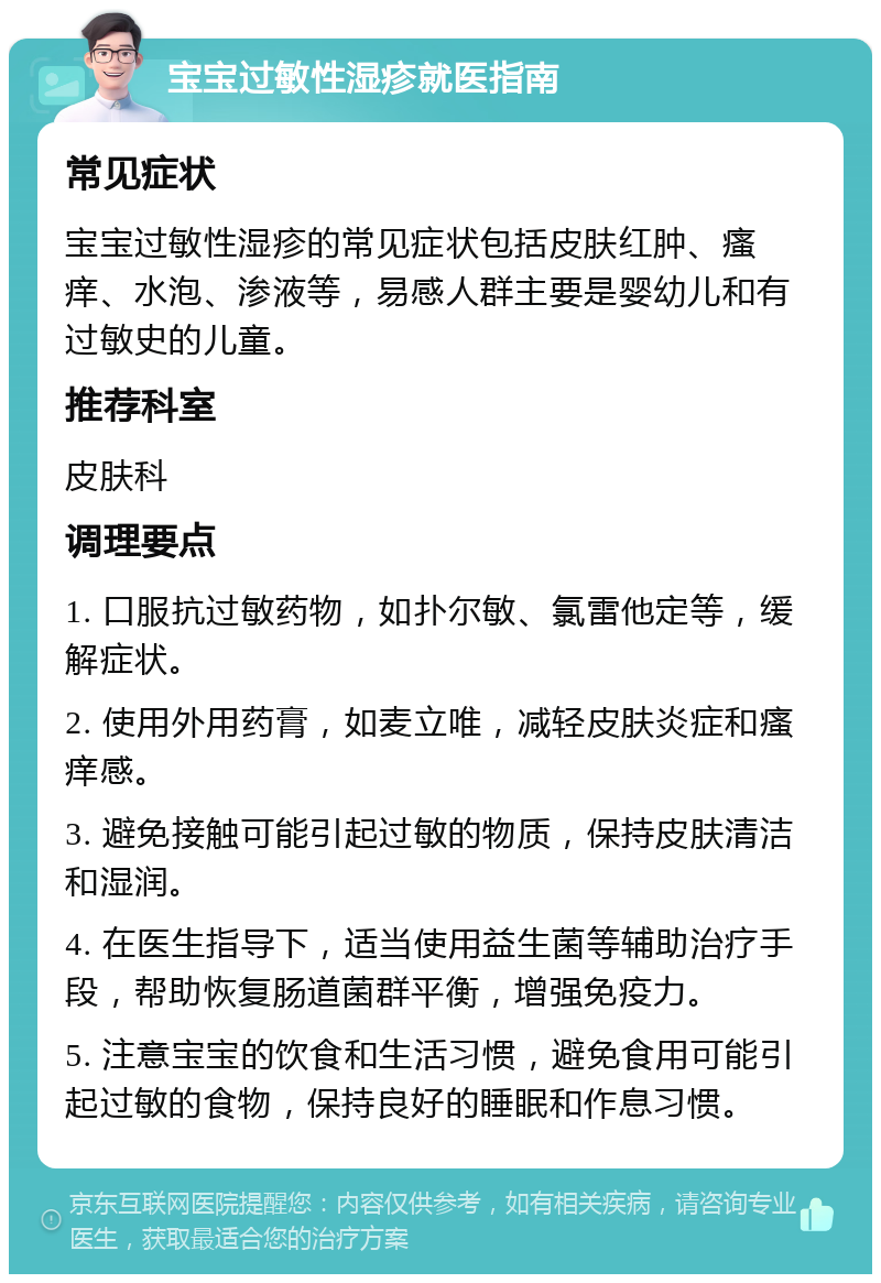 宝宝过敏性湿疹就医指南 常见症状 宝宝过敏性湿疹的常见症状包括皮肤红肿、瘙痒、水泡、渗液等，易感人群主要是婴幼儿和有过敏史的儿童。 推荐科室 皮肤科 调理要点 1. 口服抗过敏药物，如扑尔敏、氯雷他定等，缓解症状。 2. 使用外用药膏，如麦立唯，减轻皮肤炎症和瘙痒感。 3. 避免接触可能引起过敏的物质，保持皮肤清洁和湿润。 4. 在医生指导下，适当使用益生菌等辅助治疗手段，帮助恢复肠道菌群平衡，增强免疫力。 5. 注意宝宝的饮食和生活习惯，避免食用可能引起过敏的食物，保持良好的睡眠和作息习惯。