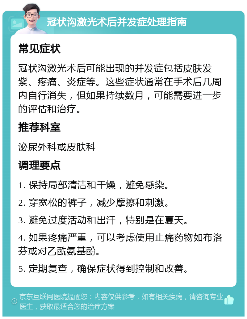 冠状沟激光术后并发症处理指南 常见症状 冠状沟激光术后可能出现的并发症包括皮肤发紫、疼痛、炎症等。这些症状通常在手术后几周内自行消失，但如果持续数月，可能需要进一步的评估和治疗。 推荐科室 泌尿外科或皮肤科 调理要点 1. 保持局部清洁和干燥，避免感染。 2. 穿宽松的裤子，减少摩擦和刺激。 3. 避免过度活动和出汗，特别是在夏天。 4. 如果疼痛严重，可以考虑使用止痛药物如布洛芬或对乙酰氨基酚。 5. 定期复查，确保症状得到控制和改善。