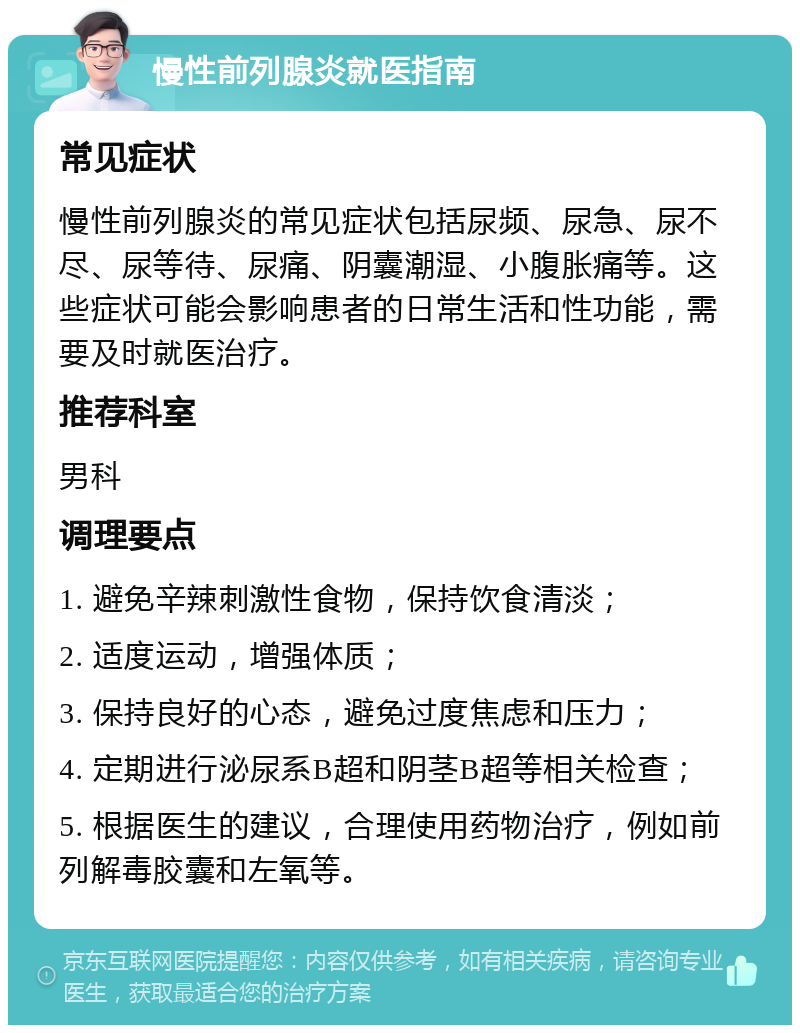 慢性前列腺炎就医指南 常见症状 慢性前列腺炎的常见症状包括尿频、尿急、尿不尽、尿等待、尿痛、阴囊潮湿、小腹胀痛等。这些症状可能会影响患者的日常生活和性功能，需要及时就医治疗。 推荐科室 男科 调理要点 1. 避免辛辣刺激性食物，保持饮食清淡； 2. 适度运动，增强体质； 3. 保持良好的心态，避免过度焦虑和压力； 4. 定期进行泌尿系B超和阴茎B超等相关检查； 5. 根据医生的建议，合理使用药物治疗，例如前列解毒胶囊和左氧等。