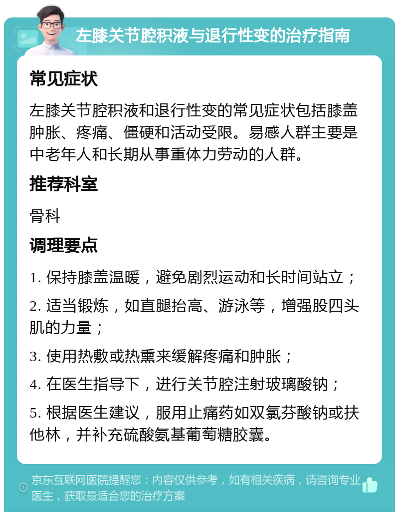 左膝关节腔积液与退行性变的治疗指南 常见症状 左膝关节腔积液和退行性变的常见症状包括膝盖肿胀、疼痛、僵硬和活动受限。易感人群主要是中老年人和长期从事重体力劳动的人群。 推荐科室 骨科 调理要点 1. 保持膝盖温暖，避免剧烈运动和长时间站立； 2. 适当锻炼，如直腿抬高、游泳等，增强股四头肌的力量； 3. 使用热敷或热熏来缓解疼痛和肿胀； 4. 在医生指导下，进行关节腔注射玻璃酸钠； 5. 根据医生建议，服用止痛药如双氯芬酸钠或扶他林，并补充硫酸氨基葡萄糖胶囊。