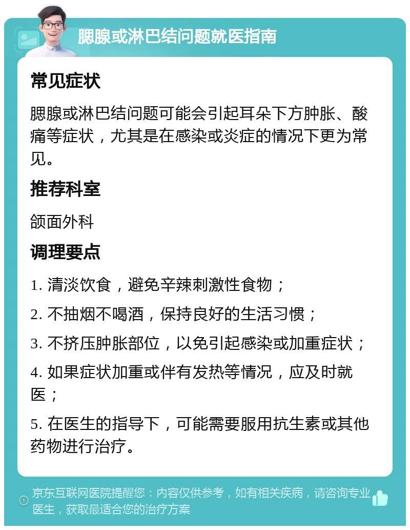 腮腺或淋巴结问题就医指南 常见症状 腮腺或淋巴结问题可能会引起耳朵下方肿胀、酸痛等症状，尤其是在感染或炎症的情况下更为常见。 推荐科室 颌面外科 调理要点 1. 清淡饮食，避免辛辣刺激性食物； 2. 不抽烟不喝酒，保持良好的生活习惯； 3. 不挤压肿胀部位，以免引起感染或加重症状； 4. 如果症状加重或伴有发热等情况，应及时就医； 5. 在医生的指导下，可能需要服用抗生素或其他药物进行治疗。