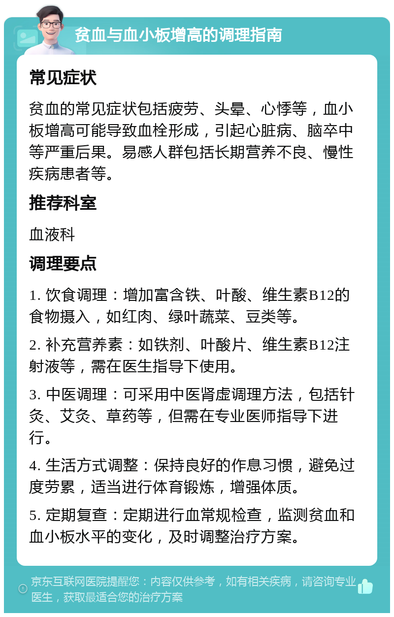 贫血与血小板增高的调理指南 常见症状 贫血的常见症状包括疲劳、头晕、心悸等，血小板增高可能导致血栓形成，引起心脏病、脑卒中等严重后果。易感人群包括长期营养不良、慢性疾病患者等。 推荐科室 血液科 调理要点 1. 饮食调理：增加富含铁、叶酸、维生素B12的食物摄入，如红肉、绿叶蔬菜、豆类等。 2. 补充营养素：如铁剂、叶酸片、维生素B12注射液等，需在医生指导下使用。 3. 中医调理：可采用中医肾虚调理方法，包括针灸、艾灸、草药等，但需在专业医师指导下进行。 4. 生活方式调整：保持良好的作息习惯，避免过度劳累，适当进行体育锻炼，增强体质。 5. 定期复查：定期进行血常规检查，监测贫血和血小板水平的变化，及时调整治疗方案。